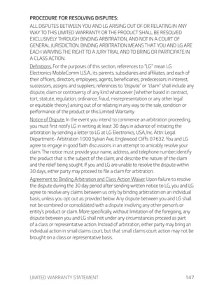LIMITED WARRANTY STATEMENT 147
PROCEDURE FOR RESOLVING DISPUTES:
ALL DISPUTES BETWEEN YOU AND LG ARISING OUT OF OR RELATING IN ANY
WAY TO THIS LIMITED WARRANTY OR THE PRODUCT SHALL BE RESOLVED
EXCLUSIVELY THROUGH BINDING ARBITRATION, AND NOT IN A COURT OF
GENERAL JURISDICTION. BINDING ARBITRATION MEANS THAT YOU AND LG ARE
EACH WAIVING THE RIGHT TO A JURY TRIAL AND TO BRING OR PARTICIPATE IN
A CLASS ACTION.
Definitions. For the purposes of this section, references to “LG” mean LG
Electronics MobileComm U.S.A., its parents, subsidiaries and affiliates, and each of
their officers, directors, employees, agents, beneficiaries, predecessors in interest,
successors, assigns and suppliers; references to “dispute” or “claim” shall include any
dispute, claim or controversy of any kind whatsoever (whether based in contract,
tort, statute, regulation, ordinance, fraud, misrepresentation or any other legal
or equitable theory) arising out of or relating in any way to the sale, condition or
performance of the product or this Limited Warranty.
Notice of Dispute. In the event you intend to commence an arbitration proceeding,
you must first notify LG in writing at least 30 days in advance of initiating the
arbitration by sending a letter to LG at LG Electronics, USA, Inc. Attn: Legal
Department- Arbitration 1000 Sylvan Ave, Englewood Cliffs 07632. You and LG
agree to engage in good faith discussions in an attempt to amicably resolve your
claim. The notice must provide your name, address, and telephone number; identify
the product that is the subject of the claim; and describe the nature of the claim
and the relief being sought. If you and LG are unable to resolve the dispute within
30 days, either party may proceed to file a claim for arbitration.
Agreement to Binding Arbitration and Class Action Waiver. Upon failure to resolve
the dispute during the 30 day period after sending written notice to LG, you and LG
agree to resolve any claims between us only by binding arbitration on an individual
basis, unless you opt out as provided below. Any dispute between you and LG shall
not be combined or consolidated with a dispute involving any other person’s or
entity’s product or claim. More specifically, without limitation of the foregoing, any
dispute between you and LG shall not under any circumstances proceed as part
of a class or representative action. Instead of arbitration, either party may bring an
individual action in small claims court, but that small claims court action may not be
brought on a class or representative basis.
 