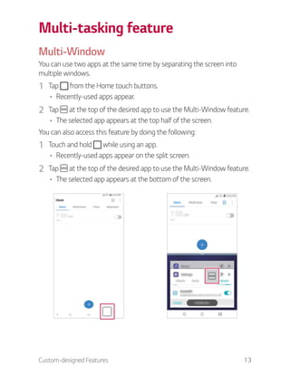 Custom-designed Features 13
Multi-tasking feature
Multi-Window
You can use two apps at the same time by separating the screen into
multiple windows.
1 Tap from the Home touch buttons.
Recently-used apps appear.
2 Tap at the top of the desired app to use the Multi-Window feature.
The selected app appears at the top half of the screen.
You can also access this feature by doing the following:
1 Touch and hold while using an app.
Recently-used apps appear on the split screen.
2 Tap at the top of the desired app to use the Multi-Window feature.
The selected app appears at the bottom of the screen.
 