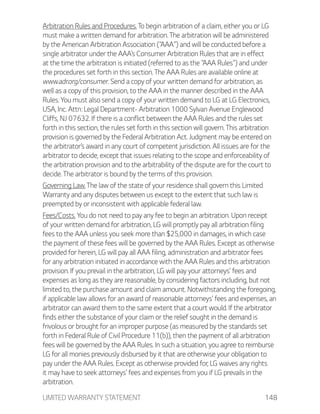 LIMITED WARRANTY STATEMENT 148
Arbitration Rules and Procedures. To begin arbitration of a claim, either you or LG
must make a written demand for arbitration. The arbitration will be administered
by the American Arbitration Association (“AAA”) and will be conducted before a
single arbitrator under the AAA’s Consumer Arbitration Rules that are in effect
at the time the arbitration is initiated (referred to as the “AAA Rules”) and under
the procedures set forth in this section. The AAA Rules are available online at
www.adr.org/consumer. Send a copy of your written demand for arbitration, as
well as a copy of this provision, to the AAA in the manner described in the AAA
Rules. You must also send a copy of your written demand to LG at LG Electronics,
USA, Inc. Attn: Legal Department- Arbitration 1000 Sylvan Avenue Englewood
Cliffs, NJ 07632. If there is a conflict between the AAA Rules and the rules set
forth in this section, the rules set forth in this section will govern. This arbitration
provision is governed by the Federal Arbitration Act. Judgment may be entered on
the arbitrator’s award in any court of competent jurisdiction. All issues are for the
arbitrator to decide, except that issues relating to the scope and enforceability of
the arbitration provision and to the arbitrability of the dispute are for the court to
decide. The arbitrator is bound by the terms of this provision.
Governing Law. The law of the state of your residence shall govern this Limited
Warranty and any disputes between us except to the extent that such law is
preempted by or inconsistent with applicable federal law.
Fees/Costs. You do not need to pay any fee to begin an arbitration. Upon receipt
of your written demand for arbitration, LG will promptly pay all arbitration filing
fees to the AAA unless you seek more than $25,000 in damages, in which case
the payment of these fees will be governed by the AAA Rules. Except as otherwise
provided for herein, LG will pay all AAA filing, administration and arbitrator fees
for any arbitration initiated in accordance with the AAA Rules and this arbitration
provision. If you prevail in the arbitration, LG will pay your attorneys’ fees and
expenses as long as they are reasonable, by considering factors including, but not
limited to, the purchase amount and claim amount. Notwithstanding the foregoing,
if applicable law allows for an award of reasonable attorneys’ fees and expenses, an
arbitrator can award them to the same extent that a court would. If the arbitrator
finds either the substance of your claim or the relief sought in the demand is
frivolous or brought for an improper purpose (as measured by the standards set
forth in Federal Rule of Civil Procedure 11(b)), then the payment of all arbitration
fees will be governed by the AAA Rules. In such a situation, you agree to reimburse
LG for all monies previously disbursed by it that are otherwise your obligation to
pay under the AAA Rules. Except as otherwise provided for, LG waives any rights
it may have to seek attorneys’ fees and expenses from you if LG prevails in the
arbitration.
 