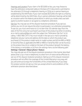 LIMITED WARRANTY STATEMENT 149
Hearings and Location. If your claim is for $25,000 or less, you may choose to
have the arbitration conducted solely on the basis of (1) documents submitted to
the arbitrator, (2) through a telephonic hearing, or (3) by an in-person hearing as
established by the AAA Rules. If your claim exceeds $25,000, the right to a hearing
will be determined by the AAA Rules. Any in-person arbitration hearings will be held
at a location within the federal judicial district in which you reside unless we both
agree to another location or we agree to a telephonic arbitration.
Opt Out. You may opt out of this dispute resolution procedure. If you opt out,
neither you nor LG can require the other to participate in an arbitration proceeding.
To opt out, you must send notice to LG no later than 30 calendar days from the
date of the first consumer purchaser’s purchase of the product by either: (i) sending
an e-mail to optout@lge.com, with the subject line: “Arbitration Opt Out” or (ii)
calling 1-800-980-2973. You must include in the opt out e-mail or provide by
telephone: (a) your name and address; (b) the date on which the product was
purchased; (c) the product model name or model number; and (d) the IMEI or MEID
or Serial Number, as applicable (the IMEI or MEID or Serial Number can be found (i)
on the product box; (ii) on a label on the back of the product beneath the battery,
if the battery is removable; or (iii) from the settings menu via the following path:
Settings General About phone Status).
You may only opt out of the dispute resolution procedure in the manner described
above (that is, by e-mail or telephone); no other form of notice will be effective to
opt out of this dispute resolution procedure. Opting out of this dispute resolution
procedure will not affect the coverage of the Limited Warranty in any way, and
you will continue to enjoy the full benefits of the Limited Warranty. If you keep
this product and do not opt out, then you accept all terms and conditions of the
arbitration provision described above.
 
