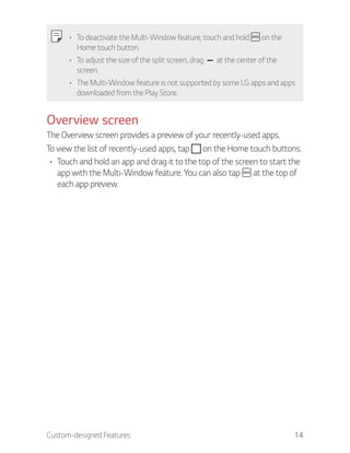 Custom-designed Features 14
To deactivate the Multi-Window feature, touch and hold on the
Home touch button.
To adjust the size of the split screen, drag at the center of the
screen.
The Multi-Window feature is not supported by some LG apps and apps
downloaded from the Play Store.
Overview screen
The Overview screen provides a preview of your recently-used apps.
To view the list of recently-used apps, tap on the Home touch buttons.
Touch and hold an app and drag it to the top of the screen to start the
app with the Multi-Window feature. You can also tap at the top of
each app preview.
 