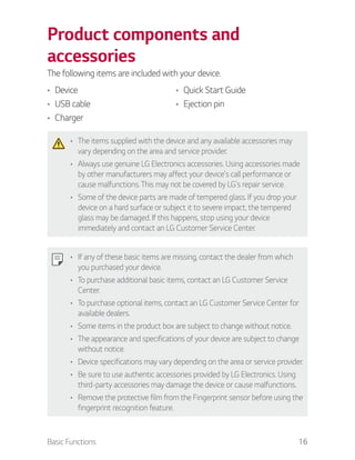 Basic Functions 16
Product components and
accessories
The following items are included with your device.
Device
USB cable
Charger
Quick Start Guide
Ejection pin
The items supplied with the device and any available accessories may
vary depending on the area and service provider.
Always use genuine LG Electronics accessories. Using accessories made
by other manufacturers may affect your device's call performance or
cause malfunctions. This may not be covered by LG's repair service.
Some of the device parts are made of tempered glass. If you drop your
device on a hard surface or subject it to severe impact, the tempered
glass may be damaged. If this happens, stop using your device
immediately and contact an LG Customer Service Center.
If any of these basic items are missing, contact the dealer from which
you purchased your device.
To purchase additional basic items, contact an LG Customer Service
Center.
To purchase optional items, contact an LG Customer Service Center for
available dealers.
Some items in the product box are subject to change without notice.
The appearance and specifications of your device are subject to change
without notice.
Device specifications may vary depending on the area or service provider.
Be sure to use authentic accessories provided by LG Electronics. Using
third-party accessories may damage the device or cause malfunctions.
Remove the protective film from the Fingerprint sensor before using the
fingerprint recognition feature.
 