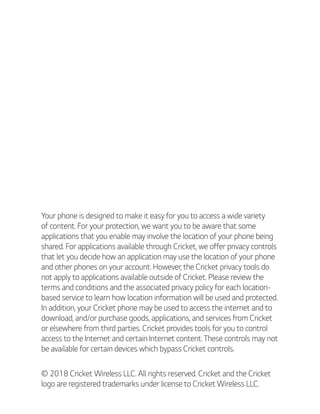 Your phone is designed to make it easy for you to access a wide variety
of content. For your protection, we want you to be aware that some
applications that you enable may involve the location of your phone being
shared. For applications available through Cricket, we offer privacy controls
that let you decide how an application may use the location of your phone
and other phones on your account. However, the Cricket privacy tools do
not apply to applications available outside of Cricket. Please review the
terms and conditions and the associated privacy policy for each location-
based service to learn how location information will be used and protected.
In addition, your Cricket phone may be used to access the internet and to
download, and/or purchase goods, applications, and services from Cricket
or elsewhere from third parties. Cricket provides tools for you to control
access to the Internet and certain Internet content. These controls may not
be available for certain devices which bypass Cricket controls.
© 2018 Cricket Wireless LLC. All rights reserved. Cricket and the Cricket
logo are registered trademarks under license to Cricket Wireless LLC.
 