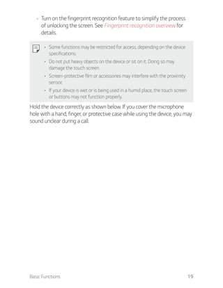 Basic Functions 19
- Turn on the fingerprint recognition feature to simplify the process
of unlocking the screen. See Fingerprint recognition overview for
details.
Some functions may be restricted for access, depending on the device
specifications.
Do not put heavy objects on the device or sit on it. Doing so may
damage the touch screen.
Screen-protective film or accessories may interfere with the proximity
sensor.
If your device is wet or is being used in a humid place, the touch screen
or buttons may not function properly.
Hold the device correctly as shown below. If you cover the microphone
hole with a hand, finger, or protective case while using the device, you may
sound unclear during a call.
 