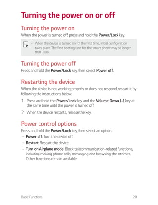 Basic Functions 20
Turning the power on or off
Turning the power on
When the power is turned off, press and hold the Power/Lock key.
When the device is turned on for the first time, initial configuration
takes place. The first booting time for the smart phone may be longer
than usual.
Turning the power off
Press and hold the Power/Lock key, then select Power off.
Restarting the device
When the device is not working properly or does not respond, restart it by
following the instructions below.
1 Press and hold the Power/Lock key and the Volume Down (-) key at
the same time until the power is turned off.
2 When the device restarts, release the key.
Power control options
Press and hold the Power/Lock key, then select an option.
Power off: Turn the device off.
Restart: Restart the device.
Turn on Airplane mode: Block telecommunication-related functions,
including making phone calls, messaging and browsing the Internet.
Other functions remain available.
 