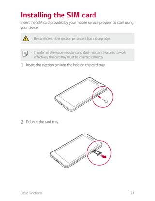 Basic Functions 21
Installing the SIM card
Insert the SIM card provided by your mobile service provider to start using
your device.
Be careful with the ejection pin since it has a sharp edge.
In order for the water-resistant and dust-resistant features to work
effectively, the card tray must be inserted correctly.
1 Insert the ejection pin into the hole on the card tray.
2 Pull out the card tray.
 