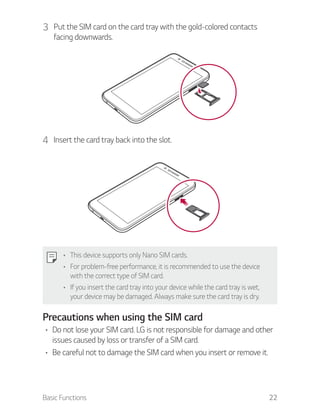 Basic Functions 22
3 Put the SIM card on the card tray with the gold-colored contacts
facing downwards.
4 Insert the card tray back into the slot.
This device supports only Nano SIM cards.
For problem-free performance, it is recommended to use the device
with the correct type of SIM card.
If you insert the card tray into your device while the card tray is wet,
your device may be damaged. Always make sure the card tray is dry.
Precautions when using the SIM card
Do not lose your SIM card. LG is not responsible for damage and other
issues caused by loss or transfer of a SIM card.
Be careful not to damage the SIM card when you insert or remove it.
 