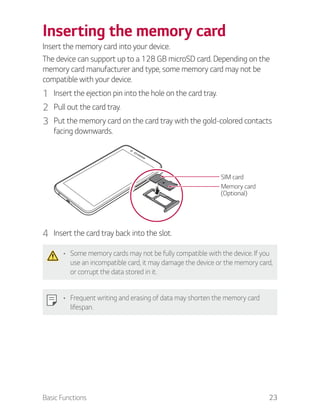 Basic Functions 23
Inserting the memory card
Insert the memory card into your device.
The device can support up to a 128 GB microSD card. Depending on the
memory card manufacturer and type, some memory card may not be
compatible with your device.
1 Insert the ejection pin into the hole on the card tray.
2 Pull out the card tray.
3 Put the memory card on the card tray with the gold-colored contacts
facing downwards.
SIM card
Memory card
(Optional)
4 Insert the card tray back into the slot.
Some memory cards may not be fully compatible with the device. If you
use an incompatible card, it may damage the device or the memory card,
or corrupt the data stored in it.
Frequent writing and erasing of data may shorten the memory card
lifespan.
 