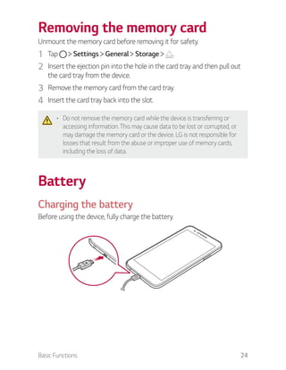 Basic Functions 24
Removing the memory card
Unmount the memory card before removing it for safety.
1 Tap Settings General Storage .
2 Insert the ejection pin into the hole in the card tray and then pull out
the card tray from the device.
3 Remove the memory card from the card tray.
4 Insert the card tray back into the slot.
Do not remove the memory card while the device is transferring or
accessing information. This may cause data to be lost or corrupted, or
may damage the memory card or the device. LG is not responsible for
losses that result from the abuse or improper use of memory cards,
including the loss of data.
Battery
Charging the battery
Before using the device, fully charge the battery.
 