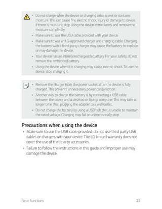 Basic Functions 25
Do not charge while the device or charging cable is wet or contains
moisture. This can cause fire, electric shock, injury or damage to device.
If there is moisture, stop using the device immediately and remove the
moisture completely.
Make sure to use the USB cable provided with your device.
Make sure to use an LG-approved charger and charging cable. Charging
the battery with a third-party charger may cause the battery to explode
or may damage the device.
Your device has an internal rechargeable battery. For your safety, do not
remove the embedded battery.
Using the device when it is charging may cause electric shock. To use the
device, stop charging it.
Remove the charger from the power socket after the device is fully
charged. This prevents unnecessary power consumption.
Another way to charge the battery is by connecting a USB cable
between the device and a desktop or laptop computer. This may take a
longer time than plugging the adapter to a wall outlet.
Do not charge the battery by using a USB hub that is unable to maintain
the rated voltage. Charging may fail or unintentionally stop.
Precautions when using the device
Make sure to use the USB cable provided; do not use third party USB
cables or chargers with your device. The LG limited warranty does not
cover the use of third party accessories.
Failure to follow the instructions in this guide and improper use may
damage the device.
 