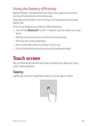 Basic Functions 26
Using the battery efficiently
Battery lifespan may decrease if you keep many apps and functions
running simultaneously and continuously.
Stop apps and functions from running in the background to increase
battery life.
To minimize battery consumption, follow these tips:
Turn off the Bluetooth® or Wi-Fi network function when not using
them.
Set the screen timeout to as short a time as possible.
Minimize the screen brightness.
Set a screen lock when the device is not in use.
Check the battery level while using any downloaded apps.
Touch screen
You can familiarize yourself with how to control your device by using
touch screen gestures.
Tapping
Lightly tap with your fingertip to select or run an app or option.
 