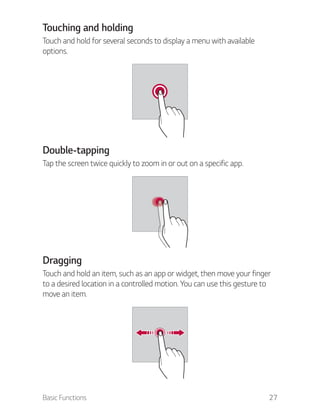 Basic Functions 27
Touching and holding
Touch and hold for several seconds to display a menu with available
options.
Double-tapping
Tap the screen twice quickly to zoom in or out on a specific app.
Dragging
Touch and hold an item, such as an app or widget, then move your finger
to a desired location in a controlled motion. You can use this gesture to
move an item.
 