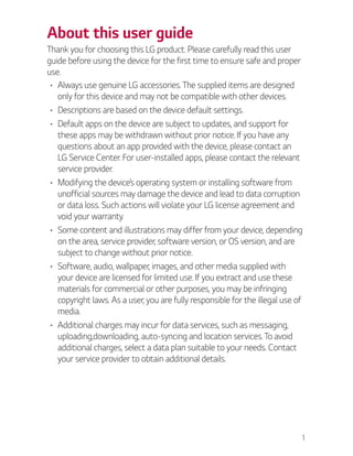 1
About this user guide
Thank you for choosing this LG product. Please carefully read this user
guide before using the device for the first time to ensure safe and proper
use.
Always use genuine LG accessories. The supplied items are designed
only for this device and may not be compatible with other devices.
Descriptions are based on the device default settings.
Default apps on the device are subject to updates, and support for
these apps may be withdrawn without prior notice. If you have any
questions about an app provided with the device, please contact an
LG Service Center. For user-installed apps, please contact the relevant
service provider.
Modifying the device’s operating system or installing software from
unofficial sources may damage the device and lead to data corruption
or data loss. Such actions will violate your LG license agreement and
void your warranty.
Some content and illustrations may differ from your device, depending
on the area, service provider, software version, or OS version, and are
subject to change without prior notice.
Software, audio, wallpaper, images, and other media supplied with
your device are licensed for limited use. If you extract and use these
materials for commercial or other purposes, you may be infringing
copyright laws. As a user, you are fully responsible for the illegal use of
media.
Additional charges may incur for data services, such as messaging,
uploading,downloading, auto-syncing and location services. To avoid
additional charges, select a data plan suitable to your needs. Contact
your service provider to obtain additional details.
 