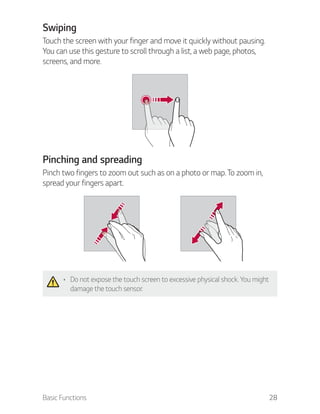 Basic Functions 28
Swiping
Touch the screen with your finger and move it quickly without pausing.
You can use this gesture to scroll through a list, a web page, photos,
screens, and more.
Pinching and spreading
Pinch two fingers to zoom out such as on a photo or map. To zoom in,
spread your fingers apart.
Do not expose the touch screen to excessive physical shock. You might
damage the touch sensor.
 