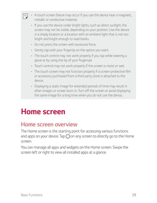 Basic Functions 29
A touch screen failure may occur if you use the device near a magnetic,
metallic or conductive material.
If you use the device under bright lights, such as direct sunlight, the
screen may not be visible, depending on your position. Use the device
in a shady location or a location with an ambient light that is not too
bright and bright enough to read books.
Do not press the screen with excessive force.
Gently tap with your fingertip on the option you want.
The touch control may not work properly if you tap while wearing a
glove or by using the tip of your fingernail.
Touch control may not work properly if the screen is moist or wet.
The touch screen may not function properly if a screen-protective film
or accessory purchased from a third party store is attached to the
device.
Displaying a static image for extended periods of time may result in
after-images or screen burn-in. Turn off the screen or avoid displaying
the same image for a long time when you do not use the device.
Home screen
Home screen overview
The Home screen is the starting point for accessing various functions
and apps on your device. Tap on any screen to directly go to the Home
screen.
You can manage all apps and widgets on the Home screen. Swipe the
screen left or right to view all installed apps at a glance.
 