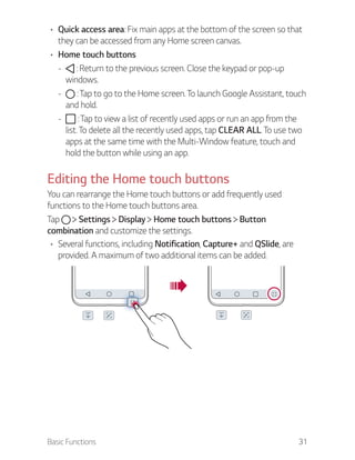 Basic Functions 31
Quick access area: Fix main apps at the bottom of the screen so that
they can be accessed from any Home screen canvas.
Home touch buttons
- : Return to the previous screen. Close the keypad or pop-up
windows.
- : Tap to go to the Home screen. To launch Google Assistant, touch
and hold.
- : Tap to view a list of recently used apps or run an app from the
list. To delete all the recently used apps, tap CLEAR ALL. To use two
apps at the same time with the Multi-Window feature, touch and
hold the button while using an app.
Editing the Home touch buttons
You can rearrange the Home touch buttons or add frequently used
functions to the Home touch buttons area.
Tap Settings Display Home touch buttons Button
combination and customize the settings.
Several functions, including Notification, Capture+ and QSlide, are
provided. A maximum of two additional items can be added.
 