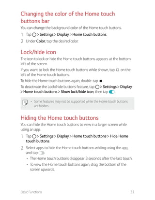 Basic Functions 32
Changing the color of the Home touch
buttons bar
You can change the background color of the Home touch buttons.
1 Tap Settings Display Home touch buttons.
2 Under Color, tap the desired color.
Lock/hide icon
The icon to lock or hide the Home touch buttons appears at the bottom
left of the screen.
If you want to lock the Home touch buttons while shown, tap on the
left of the Home touch buttons.
To hide the Home touch buttons again, double-tap .
To deactivate the Lock/hide buttons feature, tap Settings Display
Home touch buttons Show lock/hide icon, then tap .
Some features may not be supported while the Home touch buttons
are hidden.
Hiding the Home touch buttons
You can hide the Home touch buttons to view in a larger screen while
using an app.
1 Tap Settings Display Home touch buttons Hide Home
touch buttons.
2 Select apps to hide the Home touch buttons whiling using the app,
and tap .
The Home touch buttons disappear 3 seconds after the last touch.
To view the Home touch buttons again, drag the bottom of the
screen upwards.
 