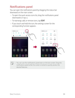 Basic Functions 34
Notifications panel
You can open the notifications panel by dragging the status bar
downward on the main screen.
To open the quick access icons list, drag the notifications panel
downwards or tap .
To rearrange, add, or remove icons, tap EDIT.
If you touch and hold the icon, the settings screen for the
corresponding function appears.
EDIT
You can use the notifications panel even on the lock screen. Drag the
notifications panel while the screen is locked to quickly access the
desired features.
 