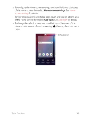Basic Functions 36
To configure the Home screen settings, touch and hold on a blank area
of the Home screen, then select Home screen settings. See Home
screen settings for details.
To view or reinstall the uninstalled apps, touch and hold on a blank area
of the Home screen, then select App trash. See App trash for details.
To change the default screen, touch and hold on a blank area of the
Home screen, move to desired screen, tap , then tap the screen once
more.
Default screen
 
