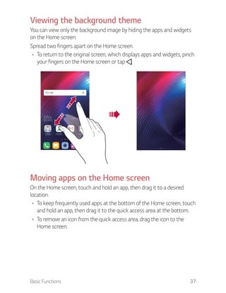 Basic Functions 37
Viewing the background theme
You can view only the background image by hiding the apps and widgets
on the Home screen.
Spread two fingers apart on the Home screen.
To return to the original screen, which displays apps and widgets, pinch
your fingers on the Home screen or tap .
Moving apps on the Home screen
On the Home screen, touch and hold an app, then drag it to a desired
location.
To keep frequently used apps at the bottom of the Home screen, touch
and hold an app, then drag it to the quick access area at the bottom.
To remove an icon from the quick access area, drag the icon to the
Home screen.
 