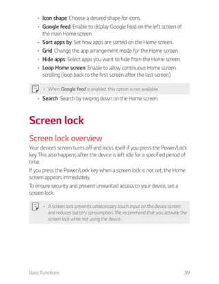 Basic Functions 39
Icon shape: Choose a desired shape for icons.
Google feed: Enable to display Google feed on the left screen of
the main Home screen.
Sort apps by: Set how apps are sorted on the Home screen.
Grid: Change the app arrangement mode for the Home screen.
Hide apps: Select apps you want to hide from the Home screen.
Loop Home screen: Enable to allow continuous Home screen
scrolling (loop back to the first screen after the last screen).
When Google feed is enabled, this option is not available.
Search: Search by swiping down on the Home screen.
Screen lock
Screen lock overview
Your device’s screen turns off and locks itself if you press the Power/Lock
key. This also happens after the device is left idle for a specified period of
time.
If you press the Power/Lock key when a screen lock is not set, the Home
screen appears immediately.
To ensure security and prevent unwanted access to your device, set a
screen lock.
A screen lock prevents unnecessary touch input on the device screen
and reduces battery consumption. We recommend that you activate the
screen lock while not using the device.
 