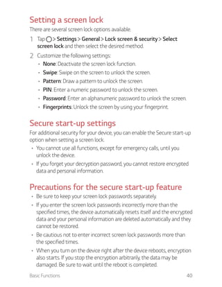 Basic Functions 40
Setting a screen lock
There are several screen lock options available.
1 Tap Settings General Lock screen & security Select
screen lock and then select the desired method.
2 Customize the following settings:
None: Deactivate the screen lock function.
Swipe: Swipe on the screen to unlock the screen.
Pattern: Draw a pattern to unlock the screen.
PIN: Enter a numeric password to unlock the screen.
Password: Enter an alphanumeric password to unlock the screen.
Fingerprints: Unlock the screen by using your fingerprint.
Secure start-up settings
For additional security for your device, you can enable the Secure start-up
option when setting a screen lock.
You cannot use all functions, except for emergency calls, until you
unlock the device.
If you forget your decryption password, you cannot restore encrypted
data and personal information.
Precautions for the secure start-up feature
Be sure to keep your screen lock passwords separately.
If you enter the screen lock passwords incorrectly more than the
specified times, the device automatically resets itself and the encrypted
data and your personal information are deleted automatically and they
cannot be restored.
Be cautious not to enter incorrect screen lock passwords more than
the specified times.
When you turn on the device right after the device reboots, encryption
also starts. If you stop the encryption arbitrarily, the data may be
damaged. Be sure to wait until the reboot is completed.
 
