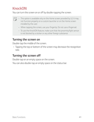 Basic Functions 41
KnockON
You can turn the screen on or off by double-tapping the screen.
This option is available only on the Home screen provided by LG. It may
not function properly on a custom launcher or on the Home screen
installed by the user.
When tapping the screen, use your fingertip. Do not use a fingernail.
To use the KnockON feature, make sure that the proximity/light sensor
is not blocked by a sticker or any other foreign substance.
Turning the screen on
Double-tap the middle of the screen.
Tapping the top or bottom of the screen may decrease the recognition
rate.
Turning the screen off
Double-tap on an empty space on the screen.
You can also double-tap an empty space on the status bar.
 