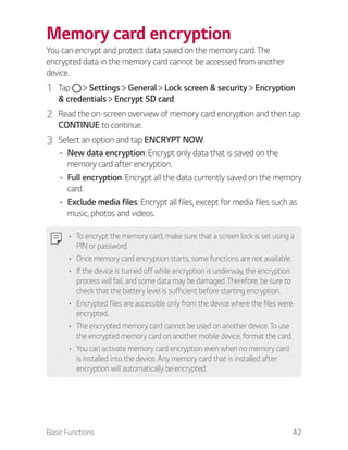 Basic Functions 42
Memory card encryption
You can encrypt and protect data saved on the memory card. The
encrypted data in the memory card cannot be accessed from another
device.
1 Tap Settings General Lock screen & security Encryption
& credentials Encrypt SD card.
2 Read the on-screen overview of memory card encryption and then tap
CONTINUE to continue.
3 Select an option and tap ENCRYPT NOW.
New data encryption: Encrypt only data that is saved on the
memory card after encryption.
Full encryption: Encrypt all the data currently saved on the memory
card.
Exclude media files: Encrypt all files, except for media files such as
music, photos and videos.
To encrypt the memory card, make sure that a screen lock is set using a
PIN or password.
Once memory card encryption starts, some functions are not available.
If the device is turned off while encryption is underway, the encryption
process will fail, and some data may be damaged. Therefore, be sure to
check that the battery level is sufficient before starting encryption.
Encrypted files are accessible only from the device where the files were
encrypted.
The encrypted memory card cannot be used on another device. To use
the encrypted memory card on another mobile device, format the card.
You can activate memory card encryption even when no memory card
is installed into the device. Any memory card that is installed after
encryption will automatically be encrypted.
 