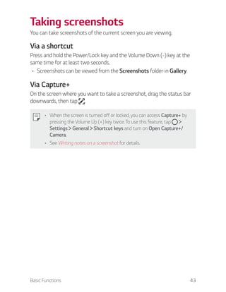 Basic Functions 43
Taking screenshots
You can take screenshots of the current screen you are viewing.
Via a shortcut
Press and hold the Power/Lock key and the Volume Down (-) key at the
same time for at least two seconds.
Screenshots can be viewed from the Screenshots folder in Gallery.
Via Capture+
On the screen where you want to take a screenshot, drag the status bar
downwards, then tap .
When the screen is turned off or locked, you can access Capture+ by
pressing the Volume Up (+) key twice. To use this feature, tap
Settings General Shortcut keys and turn on Open Capture+/
Camera.
See Writing notes on a screenshot for details.
 