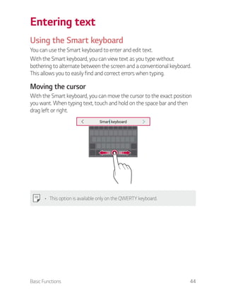 Basic Functions 44
Entering text
Using the Smart keyboard
You can use the Smart keyboard to enter and edit text.
With the Smart keyboard, you can view text as you type without
bothering to alternate between the screen and a conventional keyboard.
This allows you to easily find and correct errors when typing.
Moving the cursor
With the Smart keyboard, you can move the cursor to the exact position
you want. When typing text, touch and hold on the space bar and then
drag left or right.
This option is available only on the QWERTY keyboard.
 