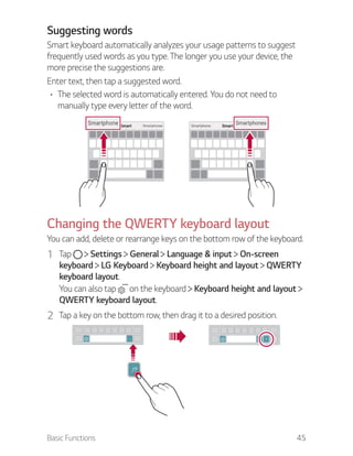 Basic Functions 45
Suggesting words
Smart keyboard automatically analyzes your usage patterns to suggest
frequently used words as you type. The longer you use your device, the
more precise the suggestions are.
Enter text, then tap a suggested word.
The selected word is automatically entered. You do not need to
manually type every letter of the word.
Changing the QWERTY keyboard layout
You can add, delete or rearrange keys on the bottom row of the keyboard.
1 Tap Settings General Language & input On-screen
keyboard LG Keyboard Keyboard height and layout QWERTY
keyboard layout.
You can also tap on the keyboard Keyboard height and layout
QWERTY keyboard layout.
2 Tap a key on the bottom row, then drag it to a desired position.
 