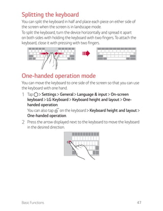 Basic Functions 47
Splitting the keyboard
You can split the keyboard in half and place each piece on either side of
the screen when the screen is in landscape mode.
To split the keyboard, turn the device horizontally and spread it apart
on both sides with holding the keyboard with two fingers. To attach the
keyboard, close it with pressing with two fingers.
One-handed operation mode
You can move the keyboard to one side of the screen so that you can use
the keyboard with one hand.
1 Tap Settings General Language & input On-screen
keyboard LG Keyboard Keyboard height and layout One-
handed operation.
You can also tap on the keyboard Keyboard height and layout
One-handed operation.
2 Press the arrow displayed next to the keyboard to move the keyboard
in the desired direction.
 