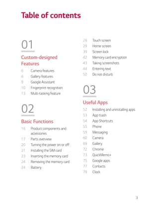 3
Table of contents
01
Custom-designed
Features
6 Camera features
6 Gallery features
9 Google Assistant
10 Fingerprint recognition
13 Multi-tasking feature
02
Basic Functions
16 Product components and
accessories
17 Parts overview
20 Turning the power on or off
21 Installing the SIM card
23 Inserting the memory card
24 Removing the memory card
24 Battery
26 Touch screen
29 Home screen
39 Screen lock
42 Memory card encryption
43 Taking screenshots
44 Entering text
50 Do not disturb
03
Useful Apps
52 Installing and uninstalling apps
53 App trash
54 App Shortcuts
55 Phone
59 Messaging
60 Camera
69 Gallery
72 Chrome
73 QuickMemo+
75 Google apps
77 Contacts
79 Clock
 