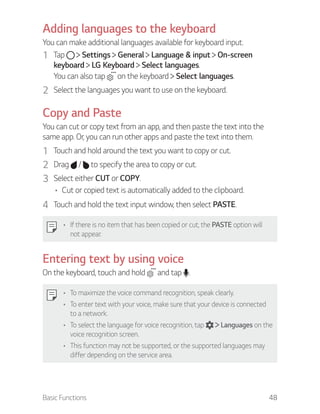 Basic Functions 48
Adding languages to the keyboard
You can make additional languages available for keyboard input.
1 Tap Settings General Language & input On-screen
keyboard LG Keyboard Select languages.
You can also tap on the keyboard Select languages.
2 Select the languages you want to use on the keyboard.
Copy and Paste
You can cut or copy text from an app, and then paste the text into the
same app. Or, you can run other apps and paste the text into them.
1 Touch and hold around the text you want to copy or cut.
2 Drag / to specify the area to copy or cut.
3 Select either CUT or COPY.
Cut or copied text is automatically added to the clipboard.
4 Touch and hold the text input window, then select PASTE.
If there is no item that has been copied or cut, the PASTE option will
not appear.
Entering text by using voice
On the keyboard, touch and hold and tap .
To maximize the voice command recognition, speak clearly.
To enter text with your voice, make sure that your device is connected
to a network.
To select the language for voice recognition, tap Languages on the
voice recognition screen.
This function may not be supported, or the supported languages may
differ depending on the service area.
 