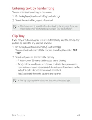 Basic Functions 49
Entering text by handwriting
You can enter text by writing on the screen.
1 On the keyboard, touch and hold and select .
2 Select the desired language to download.
This feature is only available after downloading the language. If you use
mobile data, it may be charged depending on your payment plan.
Clip Tray
If you copy or cut an image or text, it is automatically saved to the clip tray
and can be pasted to any space at any time.
1 On the keyboard, touch and hold and select .
You can also touch and hold the text input window, then select CLIP
TRAY.
2 Select and paste an item from the clip tray.
A maximum of 20 items can be saved to the clip tray.
Tap to lock saved items in order not to delete them, even when
the maximum quantity is exceeded. A maximum of ten items can be
locked. To delete locked items, unlock them first.
Tap to delete the items saved to the clip tray.
The clip tray may not be supported by some downloaded apps.
 