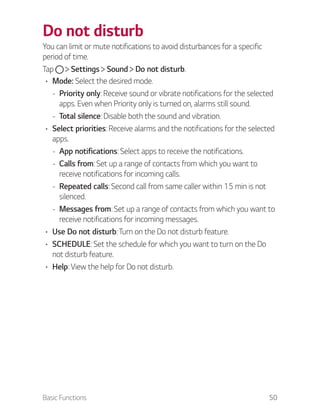 Basic Functions 50
Do not disturb
You can limit or mute notifications to avoid disturbances for a specific
period of time.
Tap Settings Sound Do not disturb.
Mode: Select the desired mode.
- Priority only: Receive sound or vibrate notifications for the selected
apps. Even when Priority only is turned on, alarms still sound.
- Total silence: Disable both the sound and vibration.
Select priorities: Receive alarms and the notifications for the selected
apps.
- App notifications: Select apps to receive the notifications.
- Calls from: Set up a range of contacts from which you want to
receive notifications for incoming calls.
- Repeated calls: Second call from same caller within 15 min is not
silenced.
- Messages from: Set up a range of contacts from which you want to
receive notifications for incoming messages.
Use Do not disturb: Turn on the Do not disturb feature.
SCHEDULE: Set the schedule for which you want to turn on the Do
not disturb feature.
Help: View the help for Do not disturb.
 