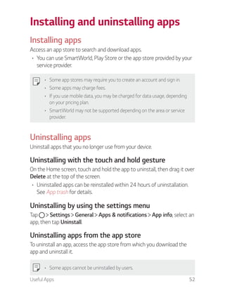 Useful Apps 52
Installing and uninstalling apps
Installing apps
Access an app store to search and download apps.
You can use SmartWorld, Play Store or the app store provided by your
service provider.
Some app stores may require you to create an account and sign in.
Some apps may charge fees.
If you use mobile data, you may be charged for data usage, depending
on your pricing plan.
SmartWorld may not be supported depending on the area or service
provider.
Uninstalling apps
Uninstall apps that you no longer use from your device.
Uninstalling with the touch and hold gesture
On the Home screen, touch and hold the app to uninstall, then drag it over
Delete at the top of the screen.
Uninstalled apps can be reinstalled within 24 hours of uninstallation.
See App trash for details.
Uninstalling by using the settings menu
Tap Settings General Apps & notifications App info, select an
app, then tap Uninstall.
Uninstalling apps from the app store
To uninstall an app, access the app store from which you download the
app and uninstall it.
Some apps cannot be uninstalled by users.
 