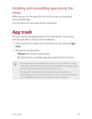 Useful Apps 53
Installing and uninstalling apps during the
setup
When you turn on the device for the first time, you can download
recommended apps.
You can skip to the next step without installation.
App trash
You can view the uninstalled apps on the Home screen. You can also
reinstall apps within 24 hours of uninstallation.
1 Touch and hold on a blank area of the Home screen, then tap App
trash.
2 Choose the desired option.
Restore: Reinstall the selected app.
: Remove the uninstalled apps permanently from the device.
Uninstalled apps are automatically removed from the device 24 hours
after they were uninstalled. If you want to reinstall the uninstalled apps,
you must download them again from the app store.
This feature is activated on the default Home screen only. If you
uninstall apps while using the EasyHome screen or other launcher, they
are immediately and permanently removed from the device.
 