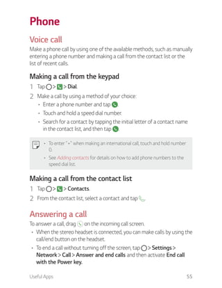 Useful Apps 55
Phone
Voice call
Make a phone call by using one of the available methods, such as manually
entering a phone number and making a call from the contact list or the
list of recent calls.
Making a call from the keypad
1 Tap Dial.
2 Make a call by using a method of your choice:
Enter a phone number and tap .
Touch and hold a speed dial number.
Search for a contact by tapping the initial letter of a contact name
in the contact list, and then tap .
To enter "+" when making an international call, touch and hold number
0.
See Adding contacts for details on how to add phone numbers to the
speed dial list.
Making a call from the contact list
1 Tap Contacts.
2 From the contact list, select a contact and tap .
Answering a call
To answer a call, drag on the incoming call screen.
When the stereo headset is connected, you can make calls by using the
call/end button on the headset.
To end a call without turning off the screen, tap Settings
Network Call Answer and end calls and then activate End call
with the Power key.
 