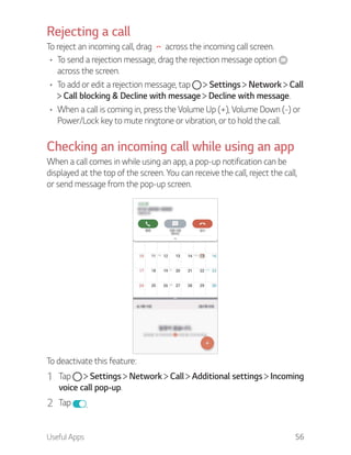 Useful Apps 56
Rejecting a call
To reject an incoming call, drag across the incoming call screen.
To send a rejection message, drag the rejection message option
across the screen.
To add or edit a rejection message, tap Settings Network Call
Call blocking & Decline with message Decline with message.
When a call is coming in, press the Volume Up (+), Volume Down (-) or
Power/Lock key to mute ringtone or vibration, or to hold the call.
Checking an incoming call while using an app
When a call comes in while using an app, a pop-up notification can be
displayed at the top of the screen. You can receive the call, reject the call,
or send message from the pop-up screen.
To deactivate this feature:
1 Tap Settings Network Call Additional settings Incoming
voice call pop-up.
2 Tap .
 