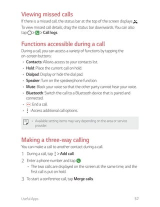 Useful Apps 57
Viewing missed calls
If there is a missed call, the status bar at the top of the screen displays .
To view missed call details, drag the status bar downwards. You can also
tap Call logs.
Functions accessible during a call
During a call, you can access a variety of functions by tapping the
on-screen buttons:
Contacts: Allows access to your contacts list.
Hold: Place the current call on hold.
Dialpad: Display or hide the dial pad.
Speaker: Turn on the speakerphone function.
Mute: Block your voice so that the other party cannot hear your voice.
Bluetooth: Switch the call to a Bluetooth device that is paired and
connected.
: End a call.
: Access additional call options.
Available setting items may vary depending on the area or service
provider.
Making a three-way calling
You can make a call to another contact during a call.
1 During a call, tap Add call.
2 Enter a phone number and tap .
The two calls are displayed on the screen at the same time, and the
first call is put on hold.
3 To start a conference call, tap Merge calls.
 