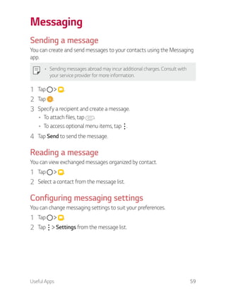 Useful Apps 59
Messaging
Sending a message
You can create and send messages to your contacts using the Messaging
app.
Sending messages abroad may incur additional charges. Consult with
your service provider for more information.
1 Tap .
2 Tap .
3 Specify a recipient and create a message.
To attach files, tap .
To access optional menu items, tap .
4 Tap Send to send the message.
Reading a message
You can view exchanged messages organized by contact.
1 Tap .
2 Select a contact from the message list.
Configuring messaging settings
You can change messaging settings to suit your preferences.
1 Tap .
2 Tap Settings from the message list.
 