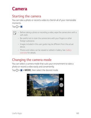 Useful Apps 60
Camera
Starting the camera
You can take a photo or record a video to cherish all of your memorable
moments.
Tap .
Before taking a photo or recording a video, wipe the camera lens with a
soft cloth.
Be careful not to stain the camera lens with your fingers or other
foreign substance.
Images included in this user guide may be different from the actual
device.
Photos and videos can be viewed or edited in Gallery. See Gallery
overview for details.
Changing the camera mode
You can select a camera mode that suits your environment to take a
photo or record a video easily and conveniently.
Tap MODE, then select the desired mode.
 
