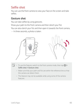 Useful Apps 65
Selfie shot
You can use the front camera to view your face on the screen and take
selfies.
Gesture shot
You can take selfies by using gestures.
Show your palm to the front camera and then clench your fist.
You can also clench your fist and then open it towards the front camera.
In three seconds, a photo is taken.
To use this feature, switch to the front camera mode, then tap
Selfie shot Gesture shot.
Make sure that your palm and fist are within the reference line so that
the camera can detect them.
This feature may not be available while using some of the camera
features.
 
