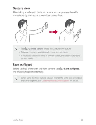 Useful Apps 67
Gesture view
After taking a selfie with the front camera, you can preview the selfie
immediately by placing the screen close to your face.
Tap Gesture view to enable the Gesture view feature.
Only one preview is available each time a photo is taken.
If you rotate the device while in preview screen, the screen switches to
camera mode.
Save as flipped
Before taking a photo with the front camera, tap Save as flipped.
The image is flipped horizontally.
When using the front camera, you can change the selfie shot settings in
the camera options. See Customizing the camera options for details.
 