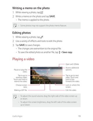 Useful Apps 70
Writing a memo on the photo
1 While viewing a photo, tap .
2 Write a memo on the photo and tap SAVE.
The memo is applied to the photo.
Some photos may not support the photo memo feature.
Editing photos
1 While viewing a photo, tap .
2 Use a variety of effects and tools to edit the photo.
3 Tap SAVE to save changes.
The changes are overwritten to the original file.
To save the edited photo as another file, tap Save copy.
Playing a video
Open with QSlide.
Access additional
options.
Tap to go to next
video. Touch and
hold to fast
forward the video.
Lock or unlock the
screen.
Edit the video.
Choose screen
ratio.
Tap to go to
previous video.
Touch and hold to
rewind the video.
Pause or play the
video.
Making a GIF file.
To adjust the sound volume, drag the right side of the video screen up
or down.
To adjust the screen brightness, drag the left side of the video screen
up or down.
 