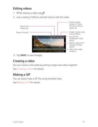 Useful Apps 71
Editing videos
1 While viewing a video, tap .
2 Use a variety of effects and edit tools to edit the video.
Automatically
create a 15 sec,
30 sec or 60 sec
video clip.
Revert the edit.
Adjust the
resolution.
Create a movie using
various effects.
Select a section to
change the play
speed.
Adjust the video
duration.
Launch the
KineMaster video
editor.
3 Tap SAVE to save changes.
Creating a video
You can create a new video by putting images and videos together.
See Creating a movie for details.
Making a GIF
You can easily make a GIF file using recorded video.
See Making a GIF for details.
 