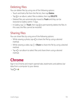 Useful Apps 72
Deleting files
You can delete files by using one of the following options:
Touch and hold a file from the file list, then tap Delete.
Tap in an album, select files to delete, then tap DELETE.
Deleted files are automatically moved to Trash and they can be
restored to Gallery within 7 days.
In Gallery, tap Trash, then tap to permanently delete the files. In
this case, the files cannot be restored.
Sharing files
You can share files by using one of the following options:
While viewing a photo, tap to share the file by using a desired
method.
While viewing a video, tap Share to share the file by using a desired
method.
Tap in an album to select files and share them using a desired
method.
Chrome
Sign in to Chrome and import opened tabs, bookmarks and address bar
data from a computer to your device.
Tap .
 