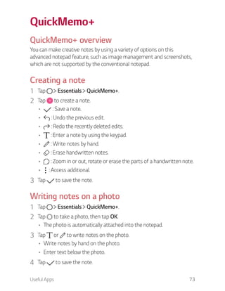 Useful Apps 73
QuickMemo+
QuickMemo+ overview
You can make creative notes by using a variety of options on this
advanced notepad feature, such as image management and screenshots,
which are not supported by the conventional notepad.
Creating a note
1 Tap Essentials QuickMemo+.
2 Tap to create a note.
: Save a note.
: Undo the previous edit.
: Redo the recently deleted edits.
: Enter a note by using the keypad.
: Write notes by hand.
: Erase handwritten notes.
: Zoom in or out, rotate or erase the parts of a handwritten note.
: Access additional.
3 Tap to save the note.
Writing notes on a photo
1 Tap Essentials QuickMemo+.
2 Tap to take a photo, then tap OK.
The photo is automatically attached into the notepad.
3 Tap or to write notes on the photo.
Write notes by hand on the photo.
Enter text below the photo.
4 Tap to save the note.
 