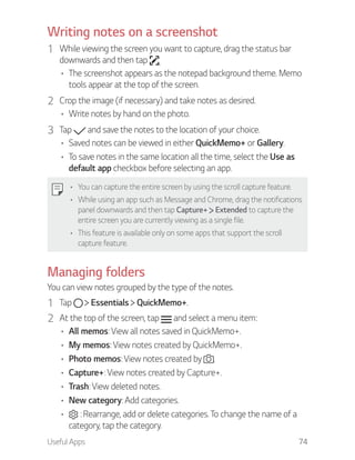 Useful Apps 74
Writing notes on a screenshot
1 While viewing the screen you want to capture, drag the status bar
downwards and then tap .
The screenshot appears as the notepad background theme. Memo
tools appear at the top of the screen.
2 Crop the image (if necessary) and take notes as desired.
Write notes by hand on the photo.
3 Tap and save the notes to the location of your choice.
Saved notes can be viewed in either QuickMemo+ or Gallery.
To save notes in the same location all the time, select the Use as
default app checkbox before selecting an app.
You can capture the entire screen by using the scroll capture feature.
While using an app such as Message and Chrome, drag the notifications
panel downwards and then tap Capture+ Extended to capture the
entire screen you are currently viewing as a single file.
This feature is available only on some apps that support the scroll
capture feature.
Managing folders
You can view notes grouped by the type of the notes.
1 Tap Essentials QuickMemo+.
2 At the top of the screen, tap and select a menu item:
All memos: View all notes saved in QuickMemo+.
My memos: View notes created by QuickMemo+.
Photo memos: View notes created by .
Capture+: View notes created by Capture+.
Trash: View deleted notes.
New category: Add categories.
: Rearrange, add or delete categories. To change the name of a
category, tap the category.
 
